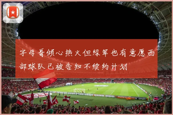 字母哥倾心热火但绿军也有意愿西部球队已被告知不续约计划