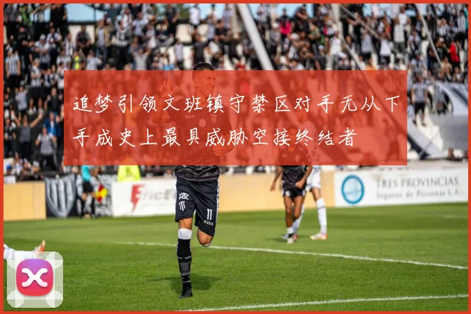 追梦引领文班镇守禁区对手无从下手成史上最具威胁空接终结者
