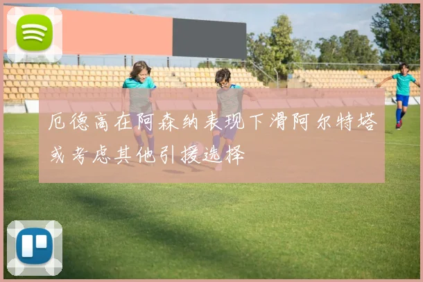 厄德高在阿森纳表现下滑阿尔特塔或考虑其他引援选择