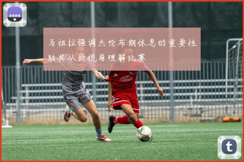 马祖拉强调杰伦布朗休息的重要性助其从新视角理解比赛