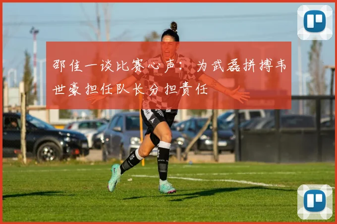 邵佳一谈比赛心声：为武磊拼搏韦世豪担任队长分担责任