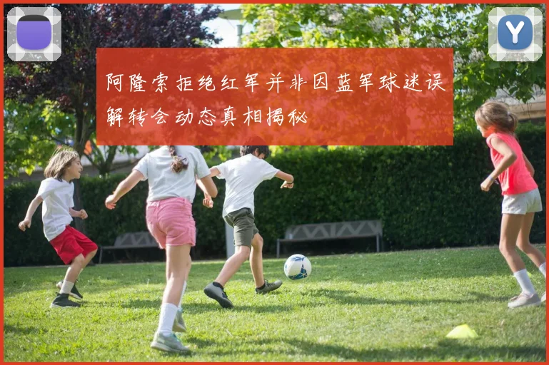 阿隆索拒绝红军并非因蓝军球迷误解转会动态真相揭秘