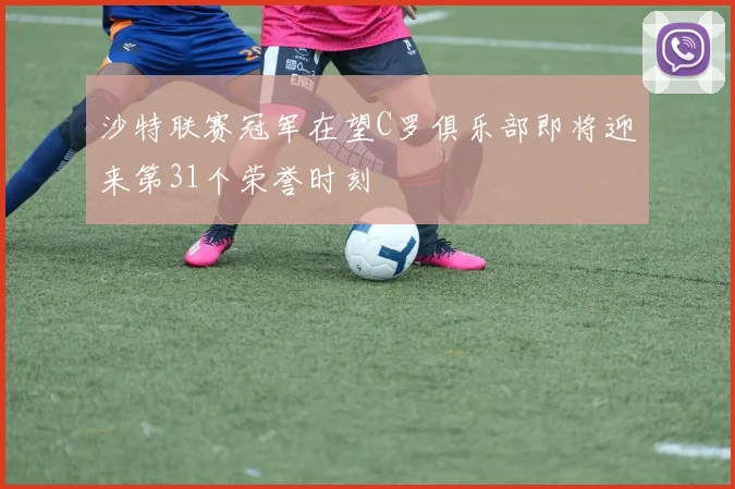 沙特联赛冠军在望C罗俱乐部即将迎来第31个荣誉时刻