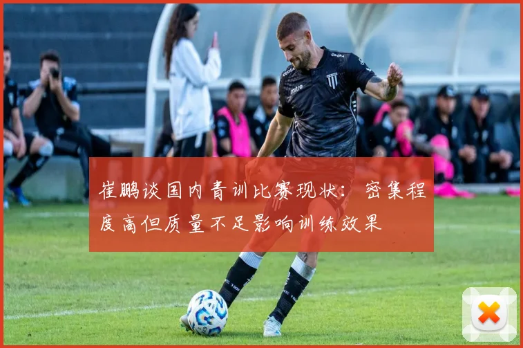 崔鹏谈国内青训比赛现状：密集程度高但质量不足影响训练效果