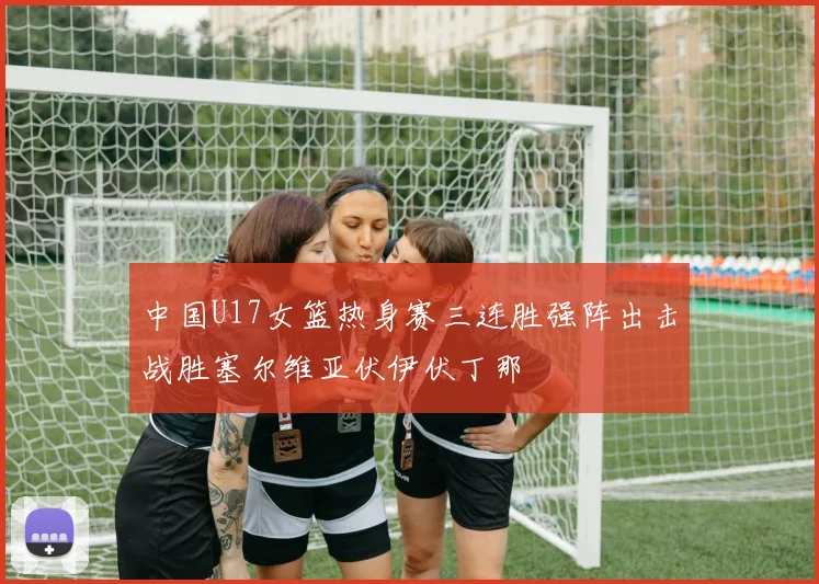 中国U17女篮热身赛三连胜强阵出击战胜塞尔维亚伏伊伏丁那
