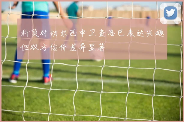 科莫对切尔西中卫查洛巴表达兴趣但双方估价差异显著