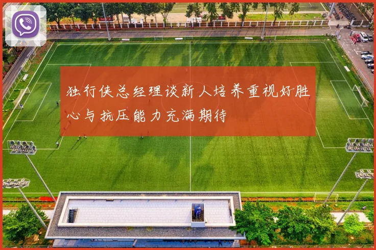 独行侠总经理谈新人培养重视好胜心与抗压能力充满期待
