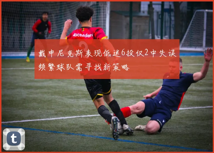 戴申尼克斯表现低迷6投仅2中失误频繁球队需寻找新策略