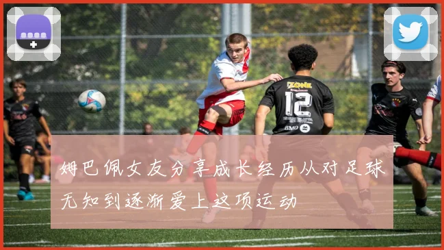 姆巴佩女友分享成长经历从对足球无知到逐渐爱上这项运动