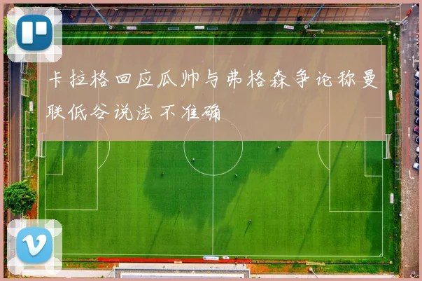 卡拉格回应瓜帅与弗格森争论称曼联低谷说法不准确