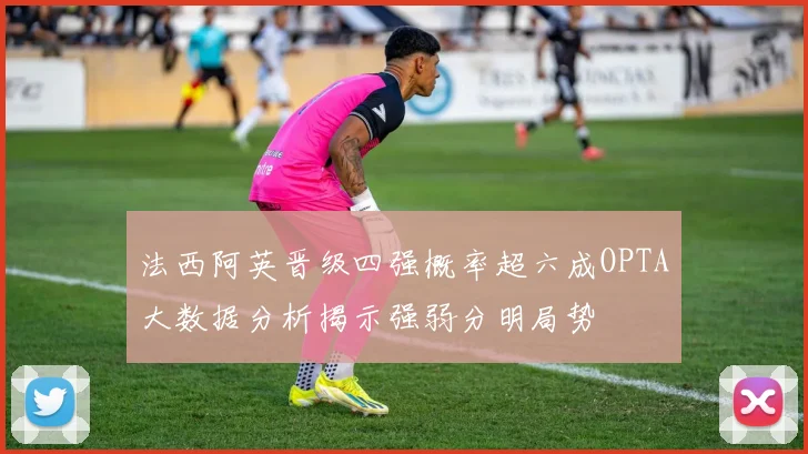 法西阿英晋级四强概率超六成OPTA大数据分析揭示强弱分明局势