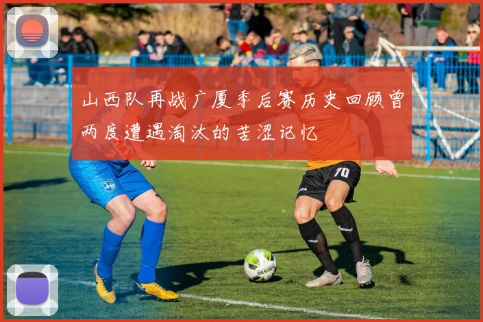 山西队再战广厦季后赛历史回顾曾两度遭遇淘汰的苦涩记忆