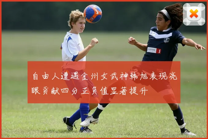 自由人遭遇金州女武神韩旭表现亮眼贡献四分正负值显著提升