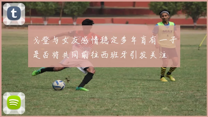 戈登与女友感情稳定多年育有一子是否将共同前往西班牙引发关注