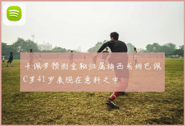 卡佩罗预测金靴归属梅西或姆巴佩C罗41岁表现在意料之中