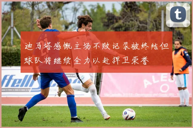 迪马塔感慨主场不败记录被终结但球队将继续全力以赴捍卫荣誉