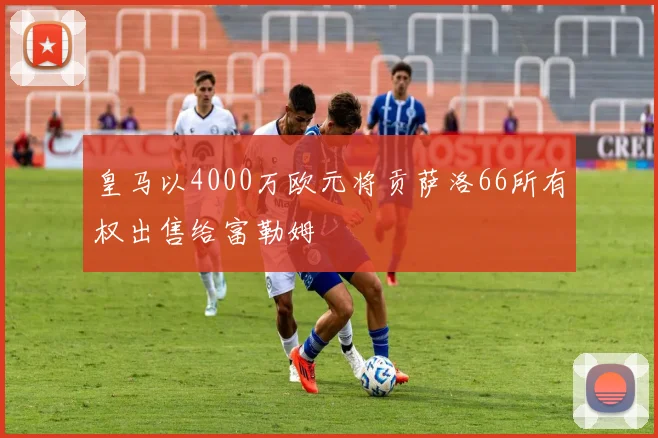 皇马以4000万欧元将贡萨洛66所有权出售给富勒姆