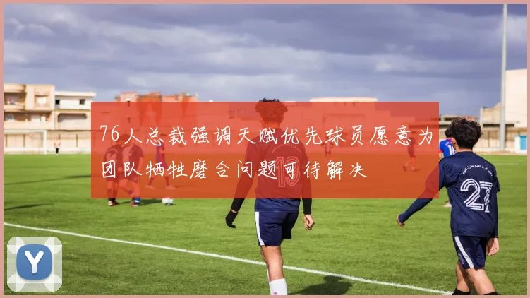 76人总裁强调天赋优先球员愿意为团队牺牲磨合问题可待解决