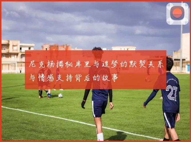 尼克杨揭秘库里与追梦的默契关系与情感支持背后的故事