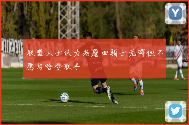 联盟人士认为老詹回骑士无碍但不愿与哈登联手