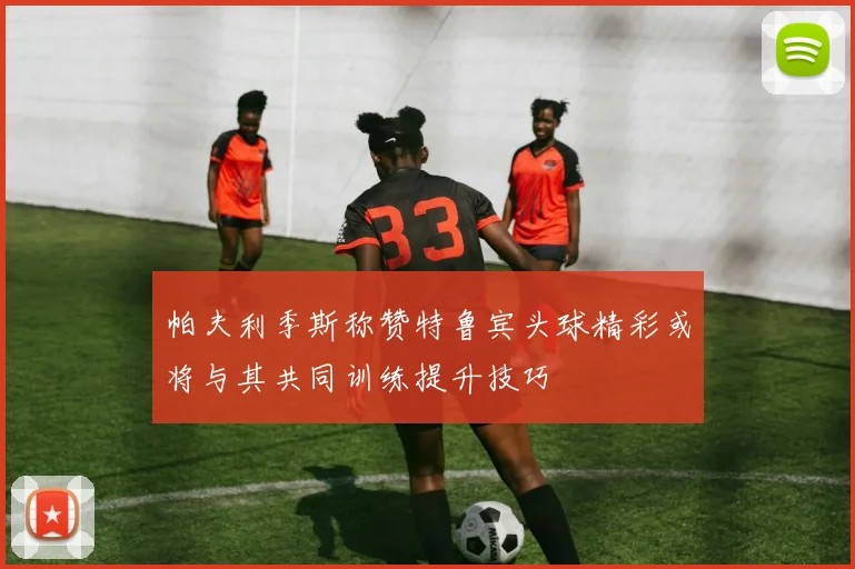 帕夫利季斯称赞特鲁宾头球精彩或将与其共同训练提升技巧