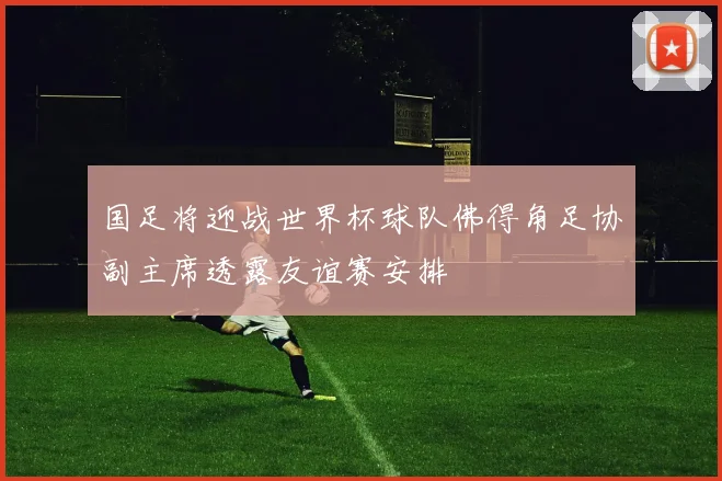 国足将迎战世界杯球队佛得角足协副主席透露友谊赛安排