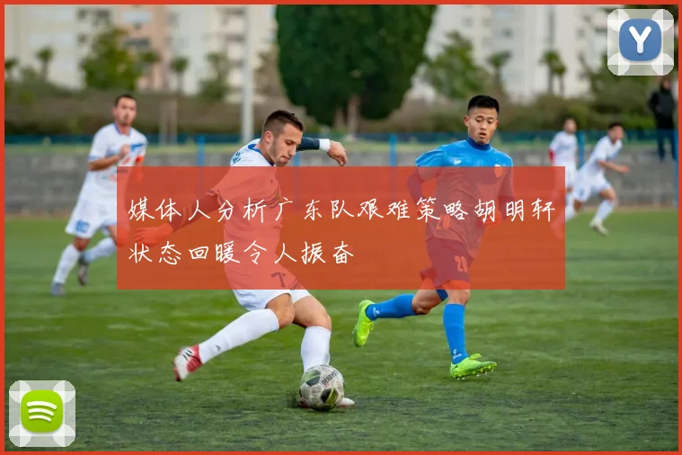 媒体人分析广东队艰难策略胡明轩状态回暖令人振奋