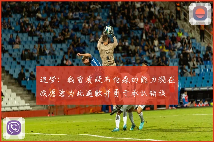 追梦：我曾质疑布伦森的能力现在我愿意为此道歉并勇于承认错误