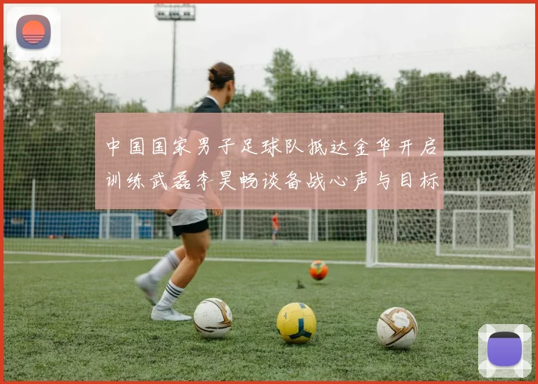 中国国家男子足球队抵达金华开启训练武磊李昊畅谈备战心声与目标