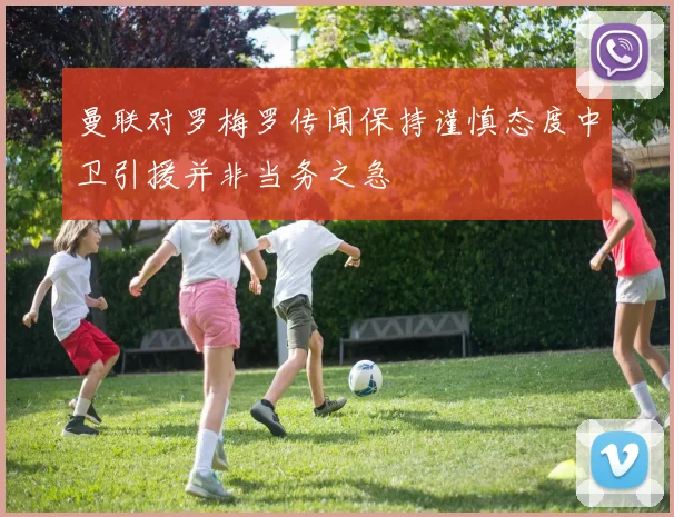 曼联对罗梅罗传闻保持谨慎态度中卫引援并非当务之急