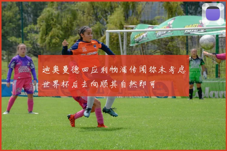迪奥曼德回应利物浦传闻称未考虑世界杯后去向顺其自然即可