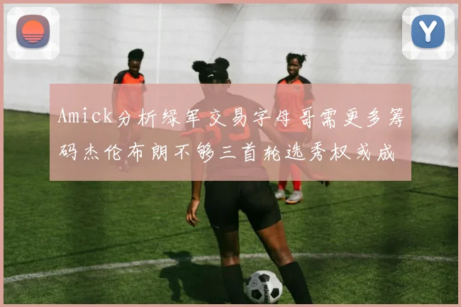 Amick分析绿军交易字母哥需更多筹码杰伦布朗不够三首轮选秀权或成关键