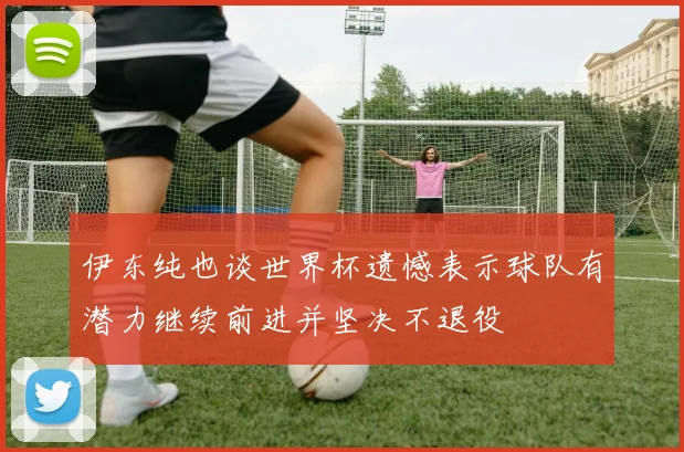 伊东纯也谈世界杯遗憾表示球队有潜力继续前进并坚决不退役