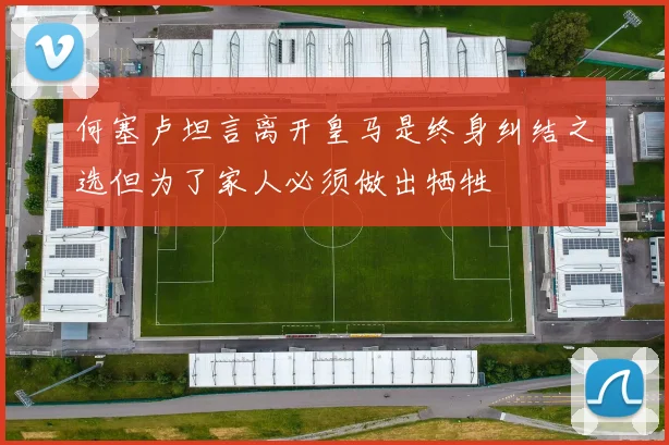 何塞卢坦言离开皇马是终身纠结之选但为了家人必须做出牺牲