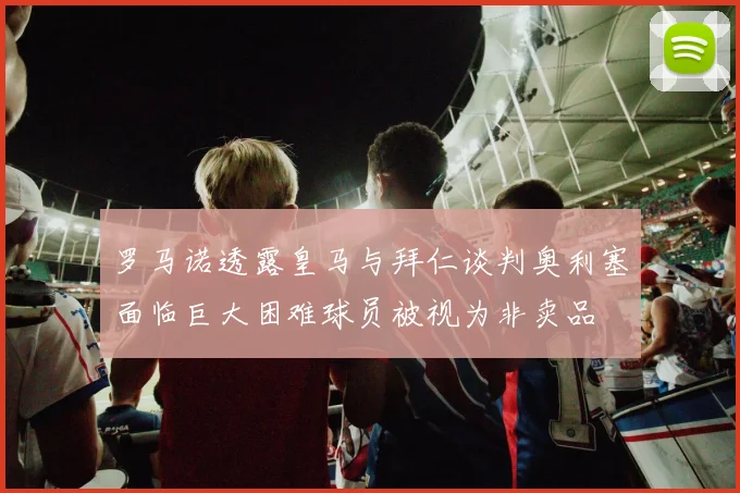 罗马诺透露皇马与拜仁谈判奥利塞面临巨大困难球员被视为非卖品