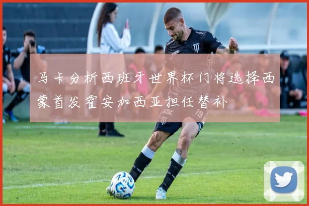 马卡分析西班牙世界杯门将选择西蒙首发霍安加西亚担任替补