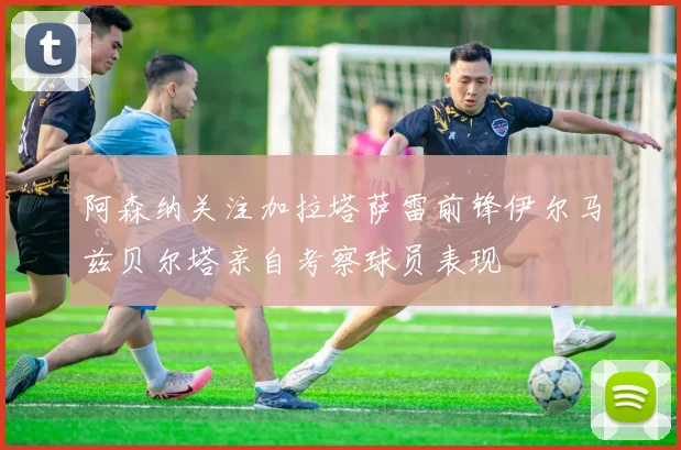 阿森纳关注加拉塔萨雷前锋伊尔马兹贝尔塔亲自考察球员表现