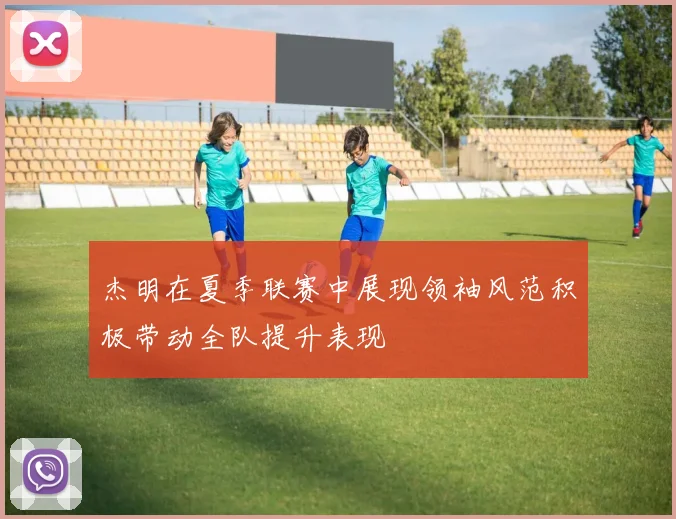 杰明在夏季联赛中展现领袖风范积极带动全队提升表现