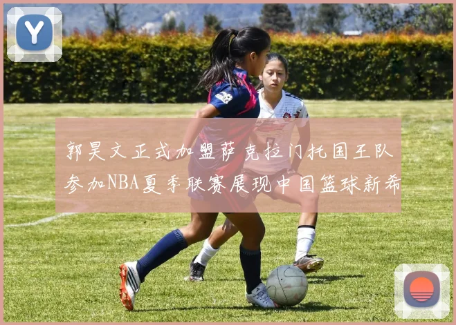 郭昊文正式加盟萨克拉门托国王队参加NBA夏季联赛展现中国篮球新希望